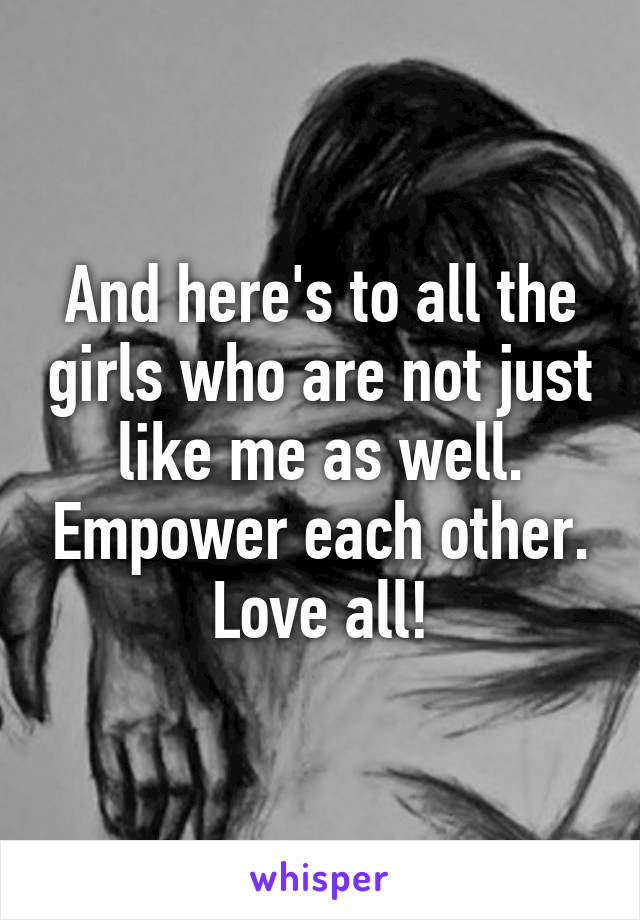 And here's to all the girls who are not just like me as well. Empower each other. Love all!