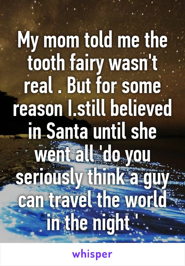 My mom told me the tooth fairy wasn't real . But for some reason I.still believed in Santa until she went all 'do you seriously think a guy can travel the world in the night '