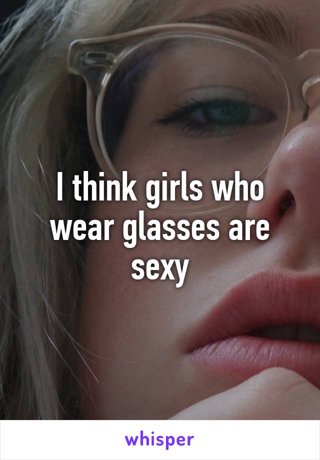 I think girls who wear glasses are sexy