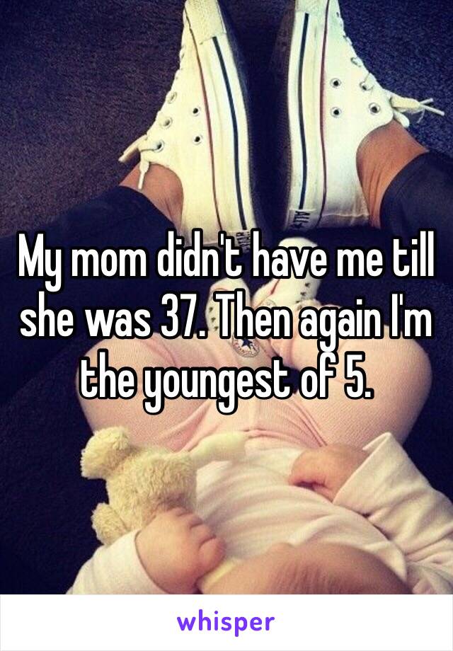 My mom didn't have me till she was 37. Then again I'm the youngest of 5. 