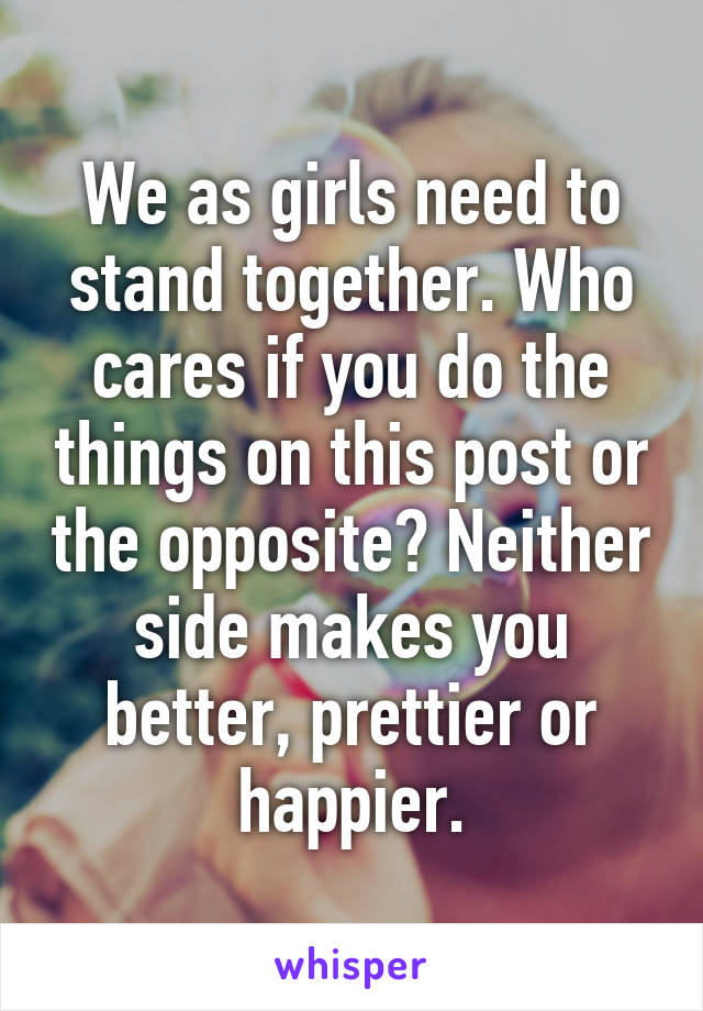 We as girls need to stand together. Who cares if you do the things on this post or the opposite? Neither side makes you better, prettier or happier.