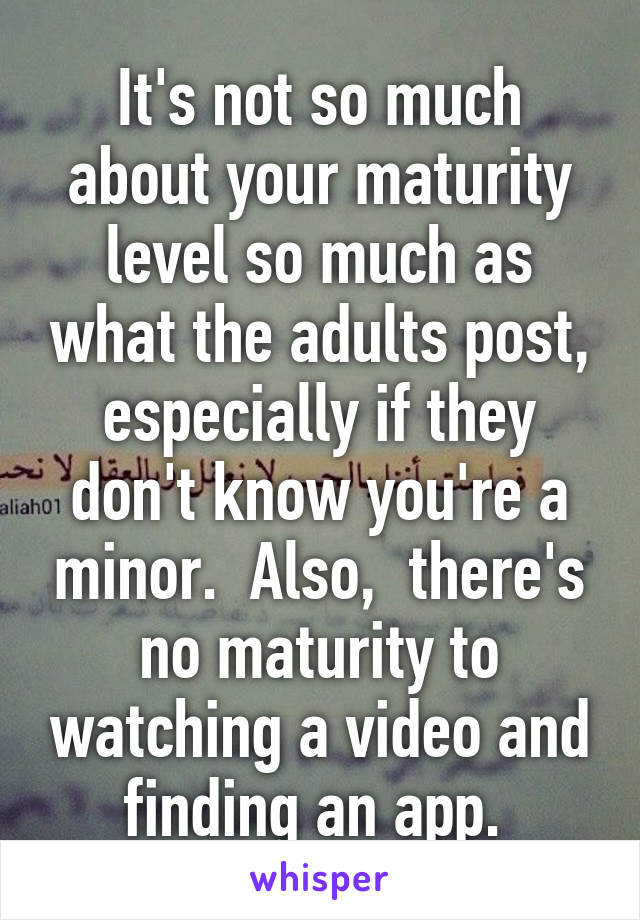 It's not so much about your maturity level so much as what the adults post, especially if they don't know you're a minor.  Also,  there's no maturity to watching a video and finding an app. 