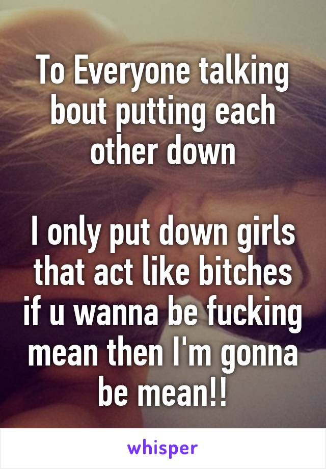 To Everyone talking bout putting each other down

I only put down girls that act like bitches if u wanna be fucking mean then I'm gonna be mean!!