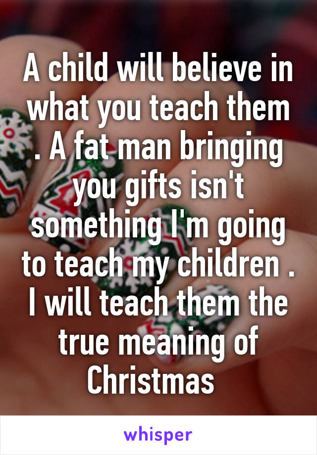 A child will believe in what you teach them . A fat man bringing you gifts isn't something I'm going to teach my children . I will teach them the true meaning of Christmas  