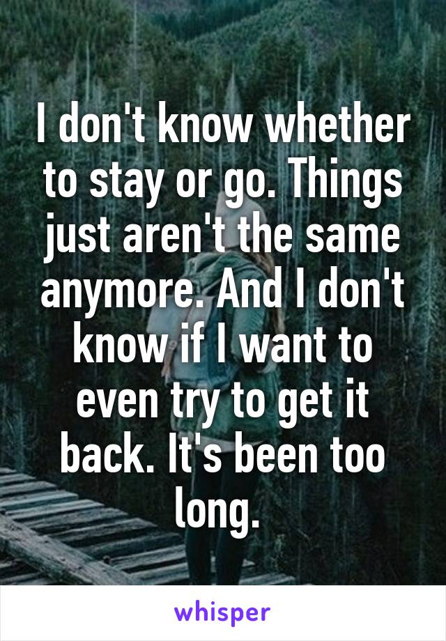 I don't know whether to stay or go. Things just aren't the same anymore. And I don't know if I want to even try to get it back. It's been too long. 