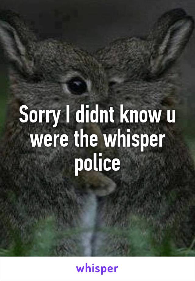 Sorry I didnt know u were the whisper police