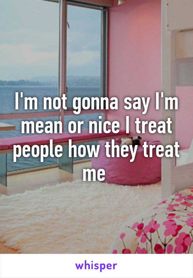 I'm not gonna say I'm mean or nice I treat people how they treat me 