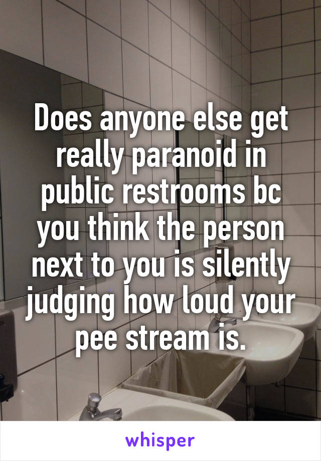 Does anyone else get really paranoid in public restrooms bc you think the person next to you is silently judging how loud your pee stream is.