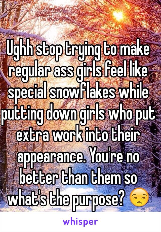 Ughh stop trying to make regular ass girls feel like special snowflakes while putting down girls who put extra work into their appearance. You're no better than them so what's the purpose? 😒