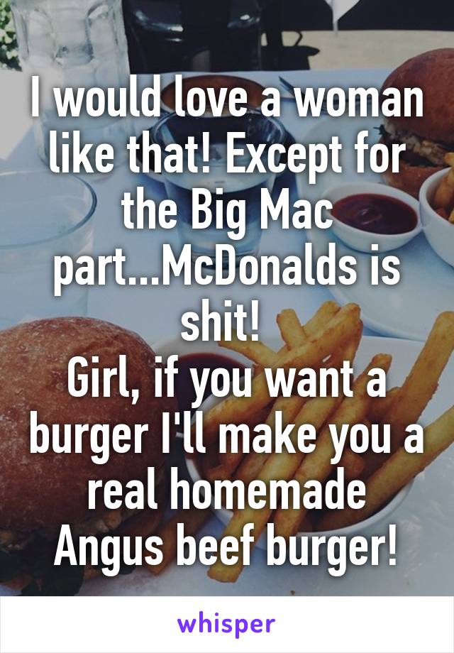 I would love a woman like that! Except for the Big Mac part...McDonalds is shit! 
Girl, if you want a burger I'll make you a real homemade Angus beef burger!