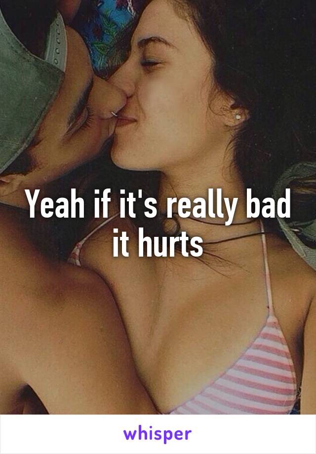 Yeah if it's really bad it hurts