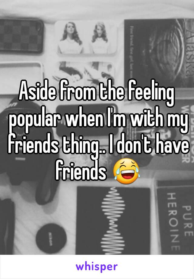 Aside from the feeling popular when I'm with my friends thing.. I don't have friends 😂