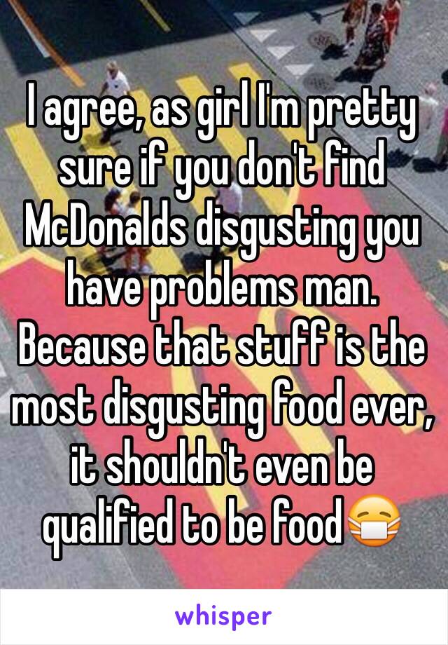 I agree, as girl I'm pretty sure if you don't find McDonalds disgusting you have problems man. Because that stuff is the most disgusting food ever, it shouldn't even be qualified to be food😷