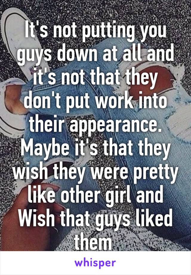 It's not putting you guys down at all and it's not that they don't put work into their appearance. Maybe it's that they wish they were pretty like other girl and Wish that guys liked them 