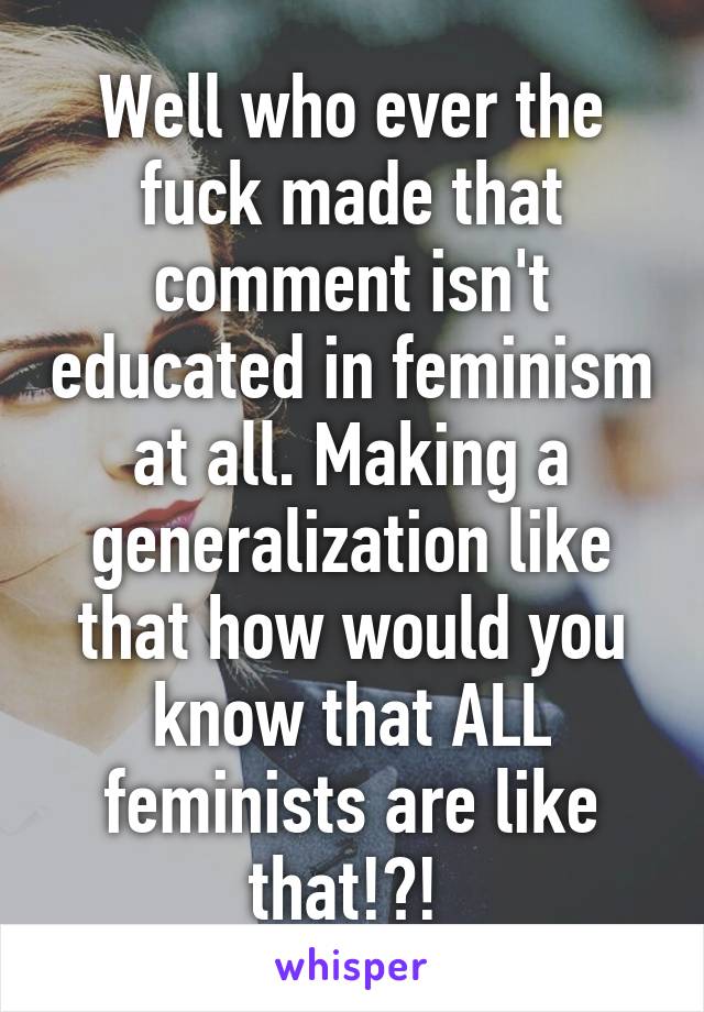 Well who ever the fuck made that comment isn't educated in feminism at all. Making a generalization like that how would you know that ALL feminists are like that!?! 