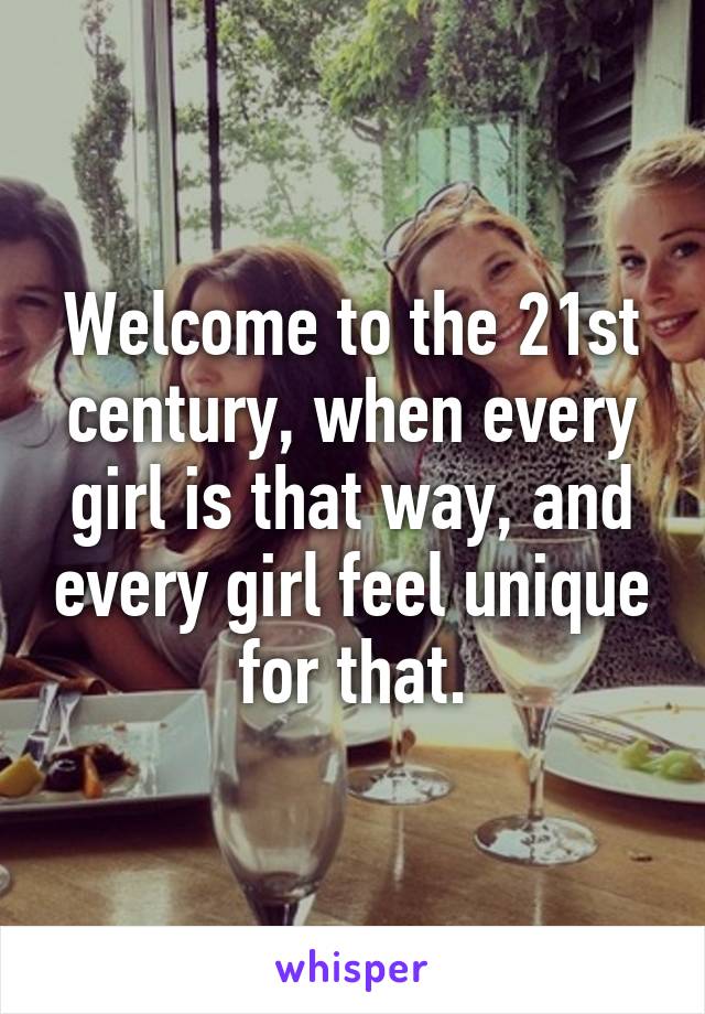 Welcome to the 21st century, when every girl is that way, and every girl feel unique for that.