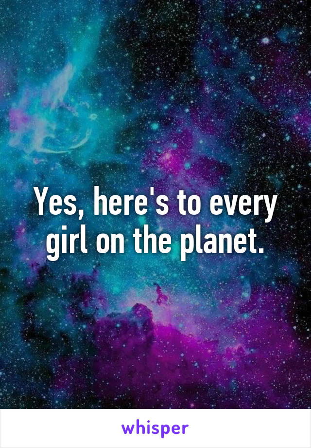 Yes, here's to every girl on the planet.