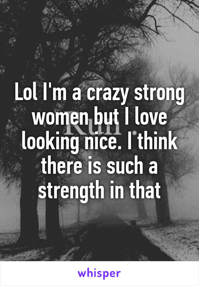 Lol I'm a crazy strong women but I love looking nice. I think there is such a strength in that