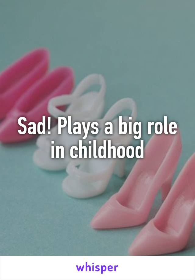 Sad! Plays a big role in childhood