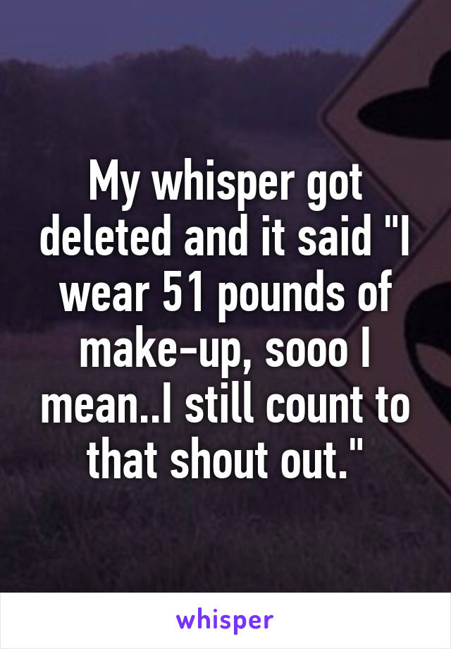 My whisper got deleted and it said "I wear 51 pounds of make-up, sooo I mean..I still count to that shout out."