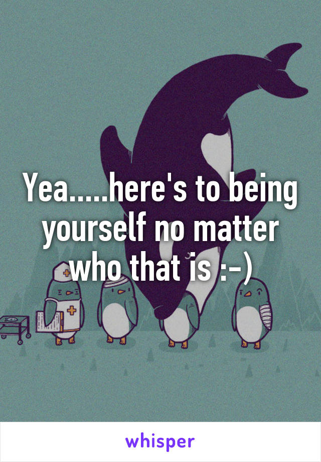 Yea.....here's to being yourself no matter who that is :-)