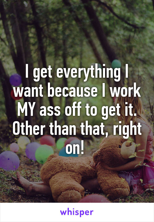 I get everything I want because I work MY ass off to get it. Other than that, right on! 