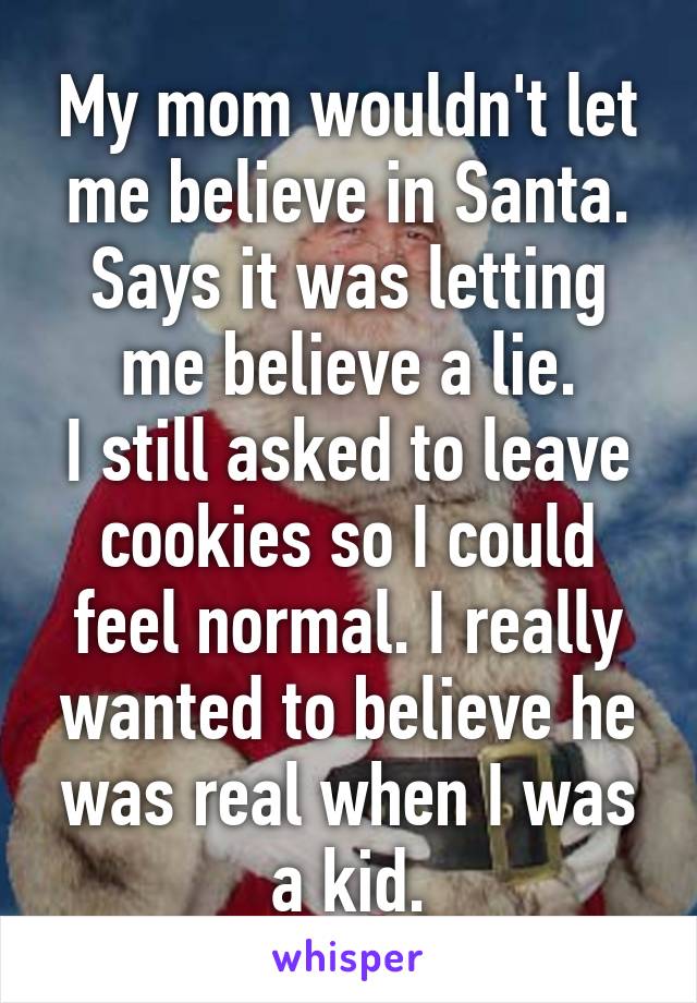 My mom wouldn't let me believe in Santa. Says it was letting me believe a lie.
I still asked to leave cookies so I could feel normal. I really wanted to believe he was real when I was a kid.