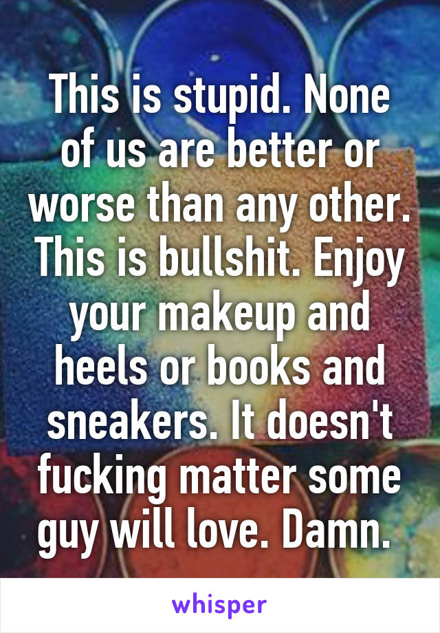 This is stupid. None of us are better or worse than any other. This is bullshit. Enjoy your makeup and heels or books and sneakers. It doesn't fucking matter some guy will love. Damn. 