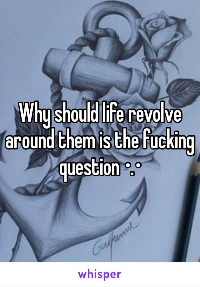 Why should life revolve around them is the fucking question •.•