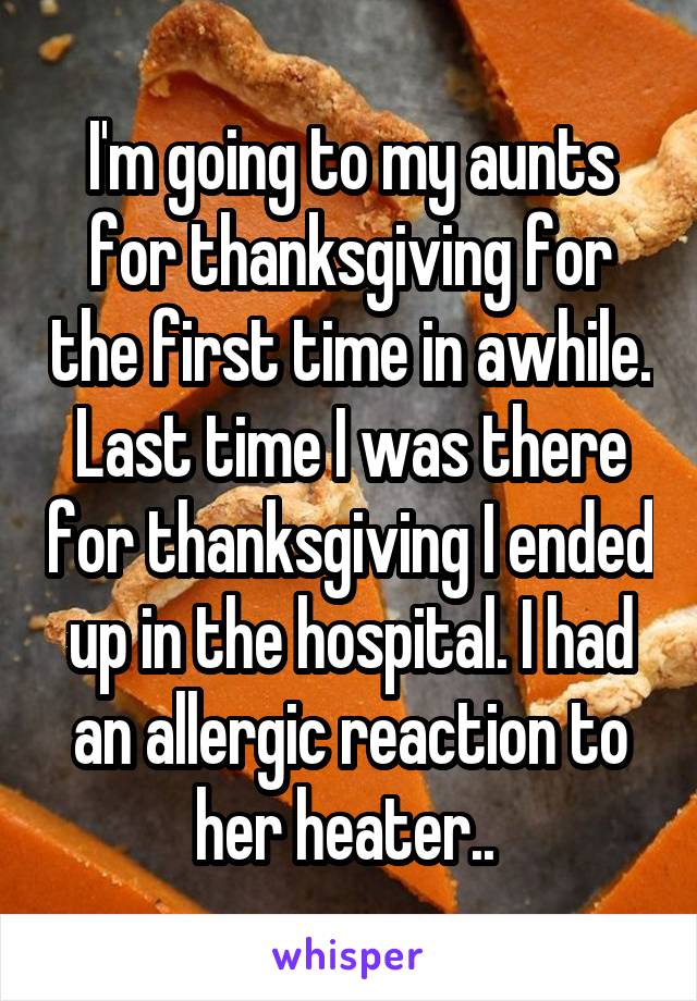 I'm going to my aunts for thanksgiving for the first time in awhile. Last time I was there for thanksgiving I ended up in the hospital. I had an allergic reaction to her heater.. 