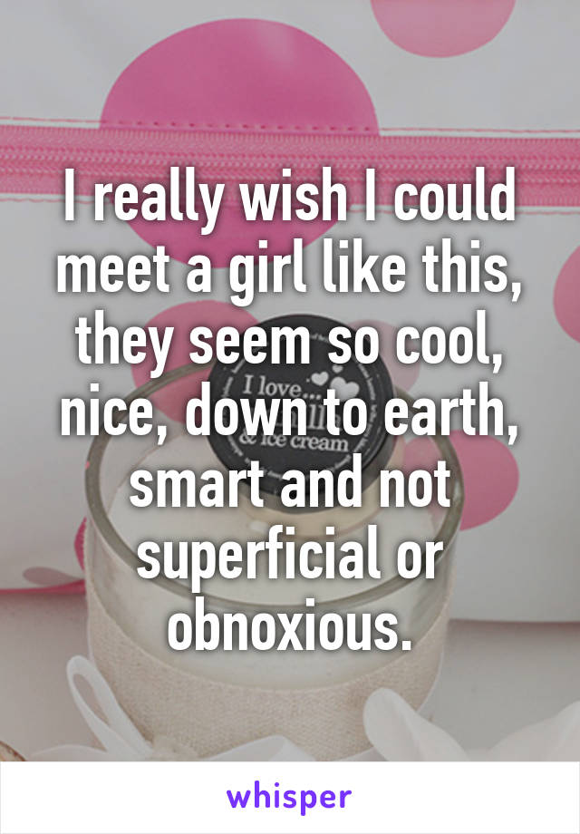 I really wish I could meet a girl like this, they seem so cool, nice, down to earth, smart and not superficial or obnoxious.