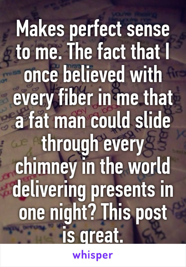 Makes perfect sense to me. The fact that I once believed with every fiber in me that a fat man could slide through every chimney in the world delivering presents in one night? This post is great.