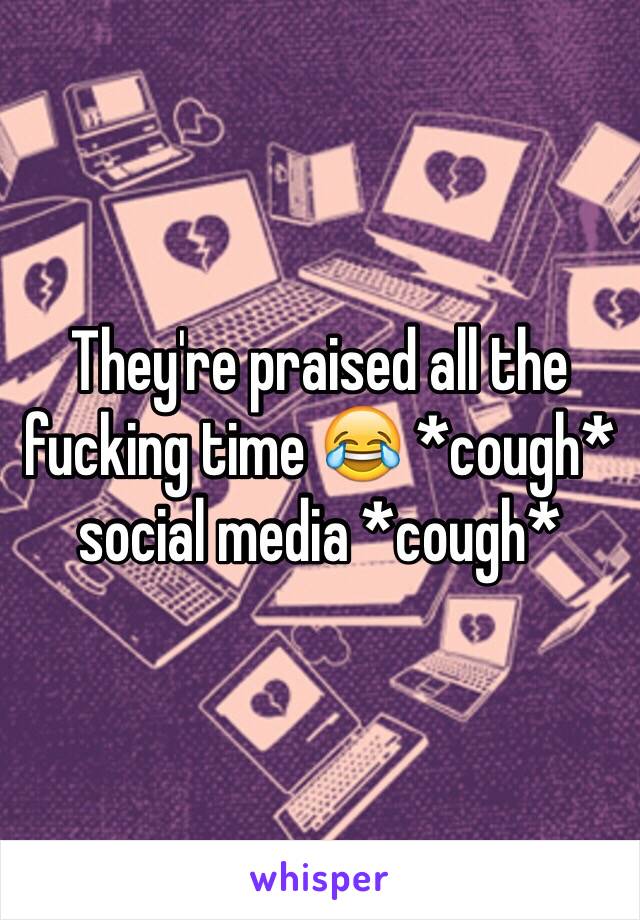 They're praised all the fucking time 😂 *cough* social media *cough*