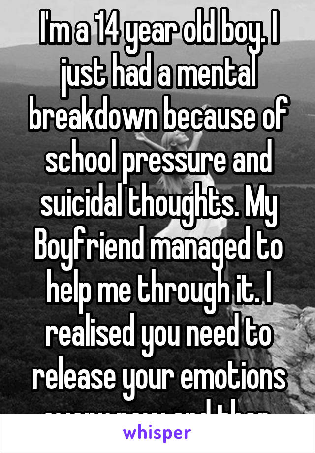 I'm a 14 year old boy. I just had a mental breakdown because of school pressure and suicidal thoughts. My Boyfriend managed to help me through it. I realised you need to release your emotions every now and then.