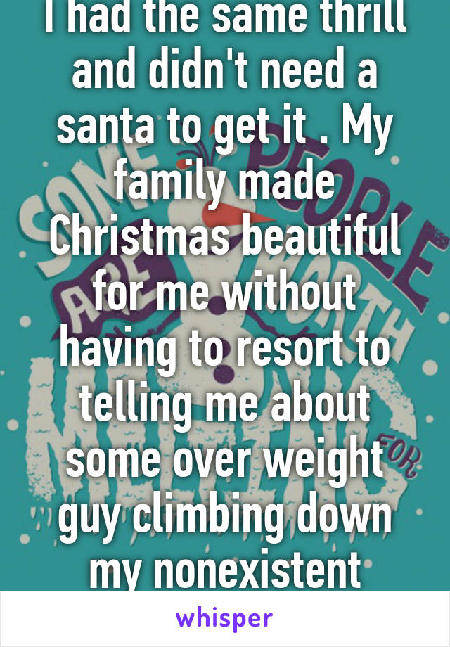 I had the same thrill and didn't need a santa to get it . My family made Christmas beautiful for me without having to resort to telling me about some over weight guy climbing down my nonexistent chimney 