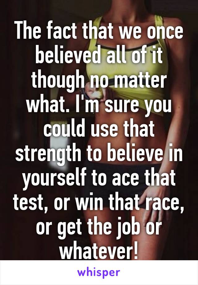 The fact that we once believed all of it though no matter what. I'm sure you could use that strength to believe in yourself to ace that test, or win that race, or get the job or whatever!