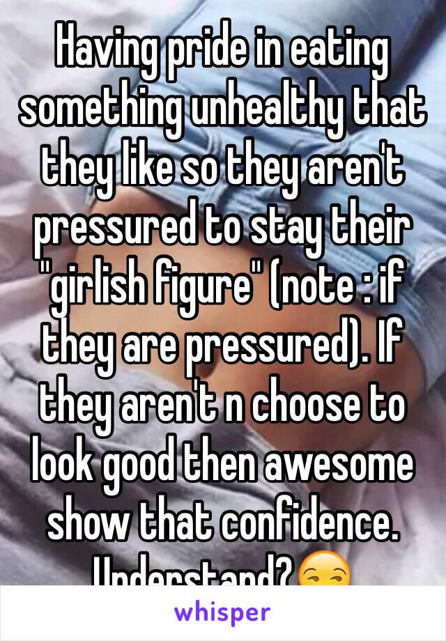 Having pride in eating something unhealthy that they like so they aren't pressured to stay their "girlish figure" (note : if they are pressured). If they aren't n choose to look good then awesome show that confidence. Understand?😒