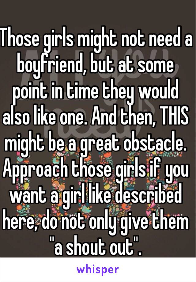 Those girls might not need a boyfriend, but at some point in time they would also like one. And then, THIS might be a great obstacle. 
Approach those girls if you want a girl like described here, do not only give them "a shout out".