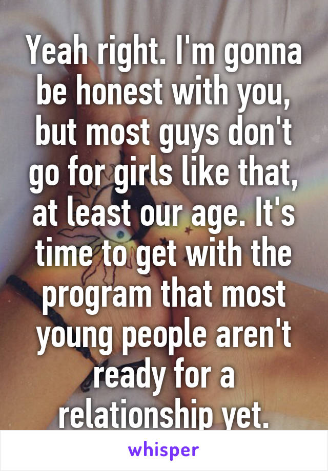 Yeah right. I'm gonna be honest with you, but most guys don't go for girls like that, at least our age. It's time to get with the program that most young people aren't ready for a relationship yet.