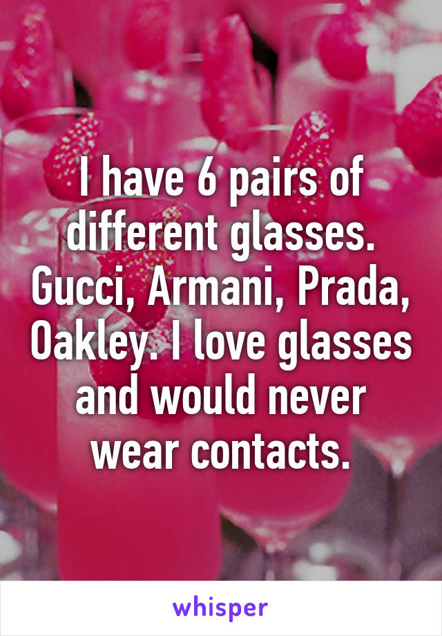I have 6 pairs of different glasses. Gucci, Armani, Prada, Oakley. I love glasses and would never wear contacts.