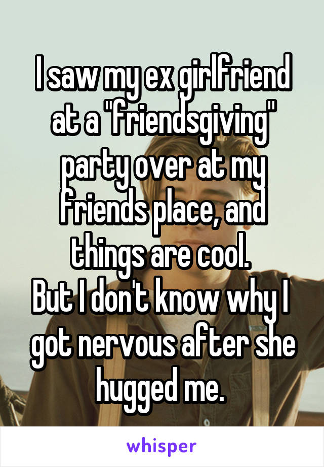 I saw my ex girlfriend at a "friendsgiving" party over at my friends place, and things are cool. 
But I don't know why I  got nervous after she hugged me. 