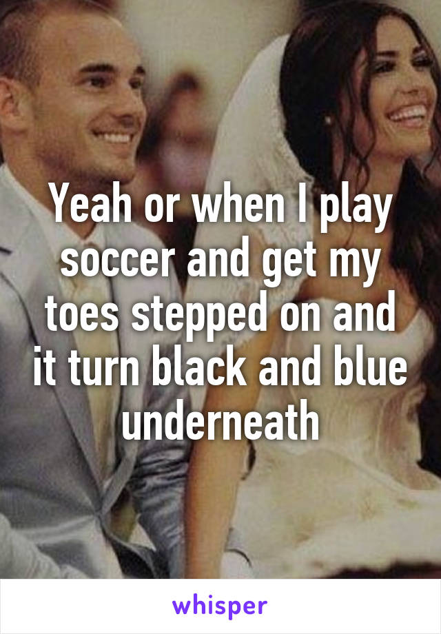 Yeah or when I play soccer and get my toes stepped on and it turn black and blue underneath