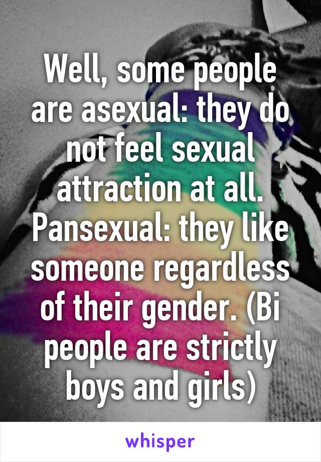 Well, some people are asexual: they do not feel sexual attraction at all. Pansexual: they like someone regardless of their gender. (Bi people are strictly boys and girls)