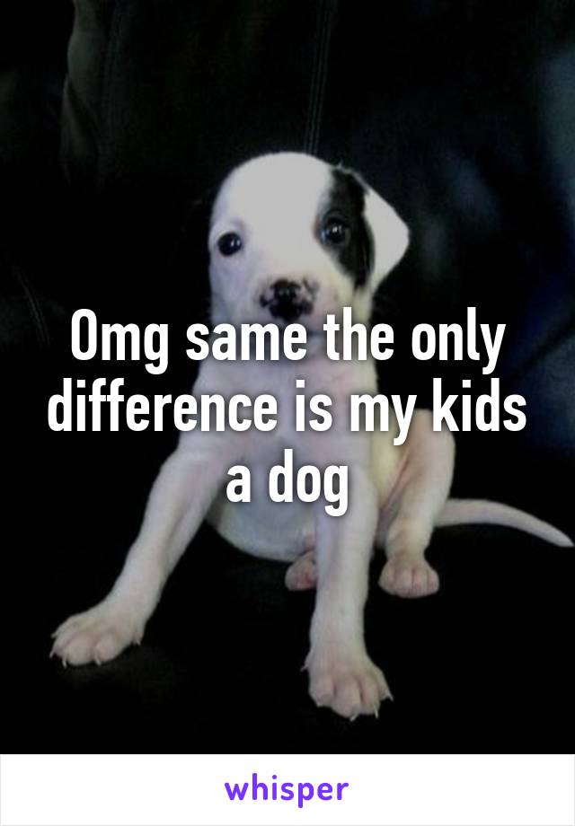 Omg same the only difference is my kids a dog