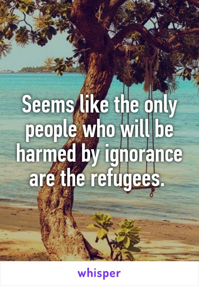 Seems like the only people who will be harmed by ignorance are the refugees. 