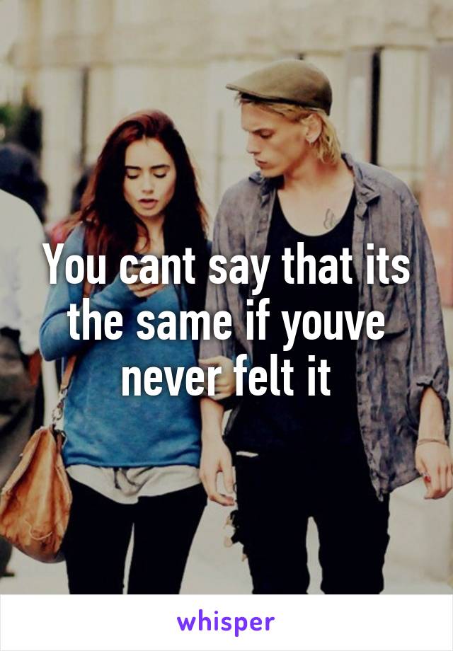 You cant say that its the same if youve never felt it