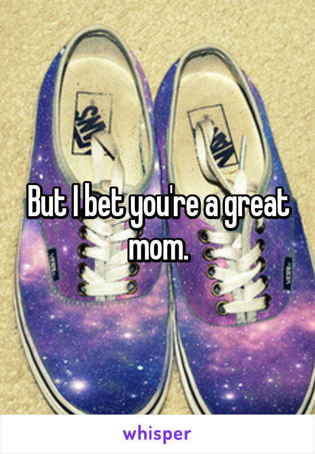 But I bet you're a great mom.