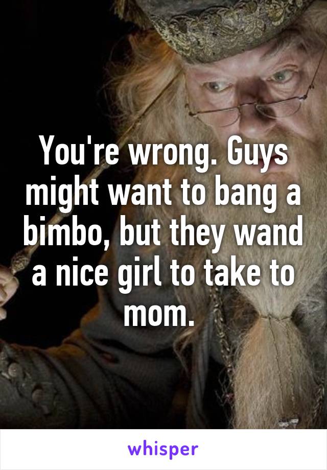 You're wrong. Guys might want to bang a bimbo, but they wand a nice girl to take to mom. 