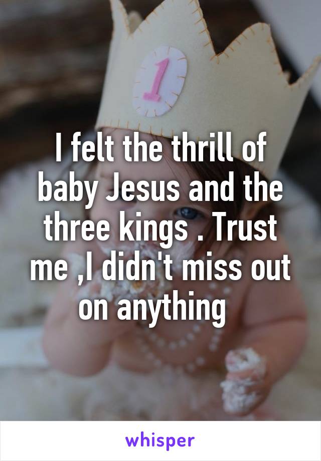 I felt the thrill of baby Jesus and the three kings . Trust me ,I didn't miss out on anything  