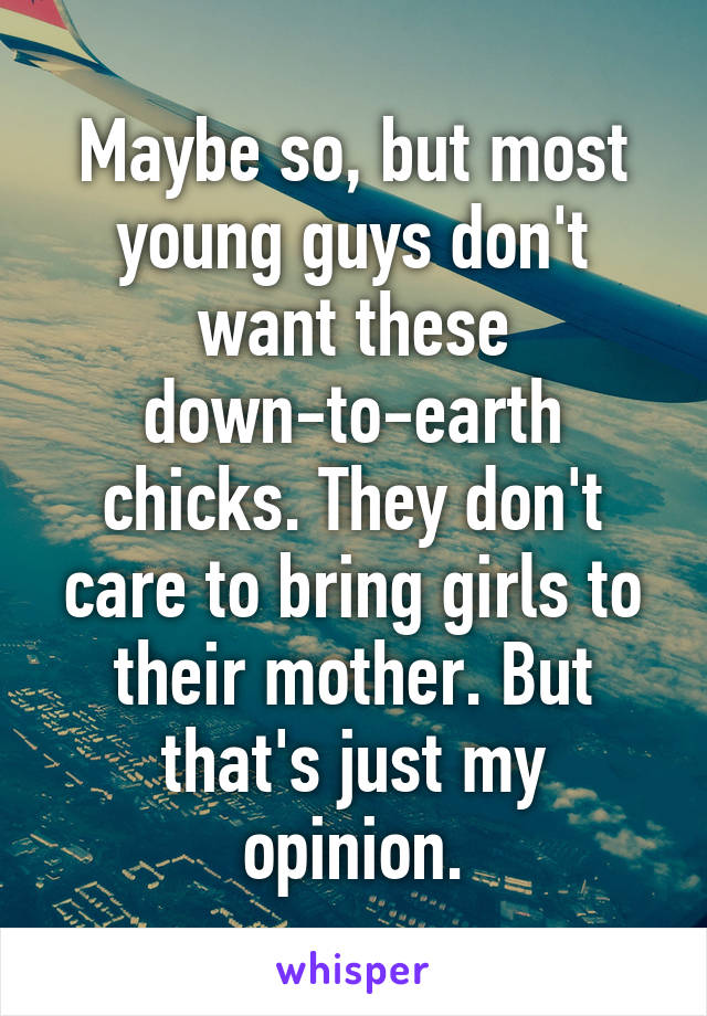 Maybe so, but most young guys don't want these down-to-earth chicks. They don't care to bring girls to their mother. But that's just my opinion.